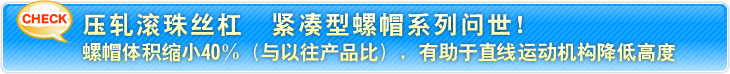 压轧滚珠丝杠 紧凑型螺帽系列问世! 螺帽体积缩小40%(与以往产品比),有助于直线运动机构降低高度
