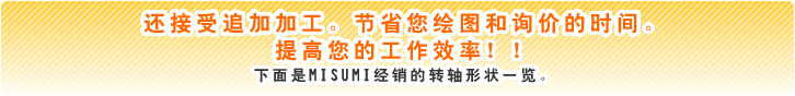 还接受追加加工。节省您绘图和询价的时间。提高您的工作效率!! 下面是MISUMI经销的转轴形状一览。