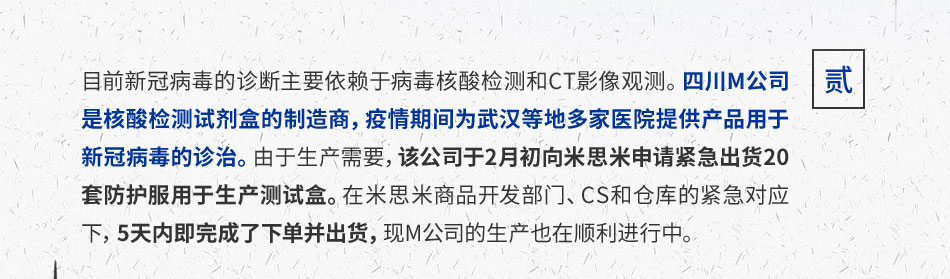 目前新冠病毒的诊断主要依赖于病毒核酸检测和CT影像观测。四川M公司是核酸检测试剂盒的制造商，疫情期间为武汉等地多家医院提供产品用于新冠病毒的诊治。由于生产需要，该公司于2月初向米思米申请紧急出货20套防护服用于生产测试盒。在米思米商品开发部门、CS和仓库的紧急对应下，5天内即完成了下单并出货，现M公司的生产也在顺利进行中。
							