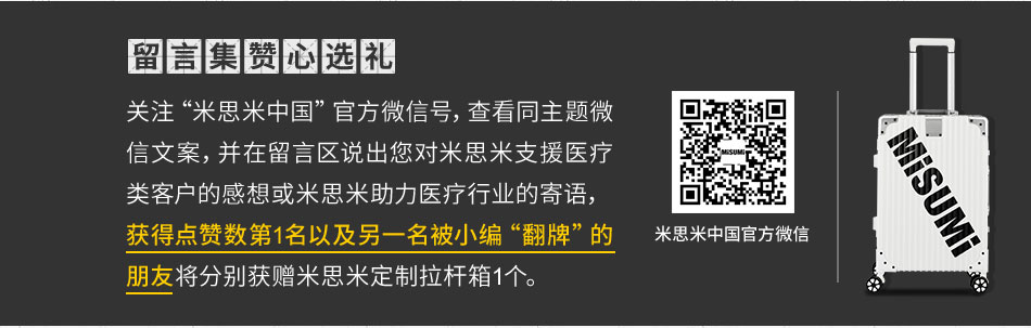 关注“米思米中国”官方微信号，查看同主题微信文案，并在留言区说出您对米思米支援医疗类客户的感想或米思米助力医疗行业的寄语，
							获得点赞数第1名以及另一名被小编“翻牌”的朋友将分别获赠米思米定制拉杆箱1个。
							