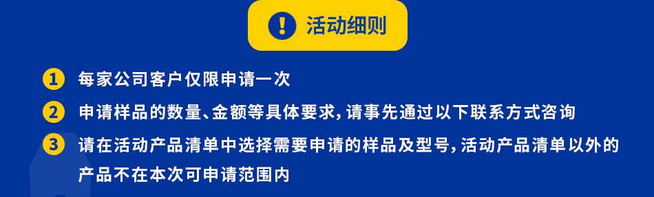 每家公司客户仅限申请一次申请样品的数量、金额等具体要求，请事先通过以下联系方式咨询请在活动产品清单中选择需要申请的样品及型号，活动产品清单以外的本次活动的样品数量有限，发放完毕后将不再接受申请，敬请谅解